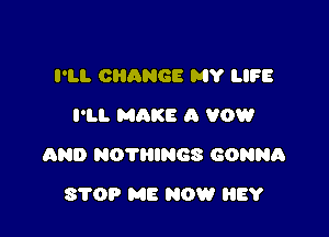 I'LL CHANGE MY LIFE
I'LL MAKE A VOW

AND NOTHINGS GONNA

8709 ME NOW BY