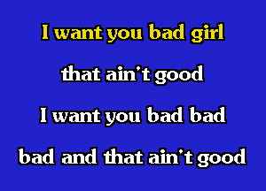 I want you bad girl
that ain't good
I want you had bad

bad and that ain't good