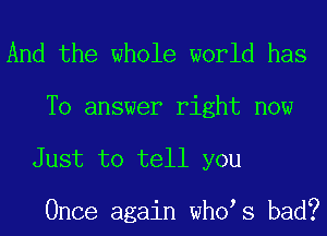 And the whole world has

To answer right now
Just to tell you

Once again who s bad?