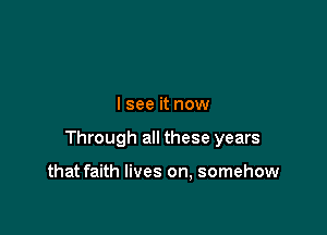I see it now

Through all these years

that faith lives on, somehow