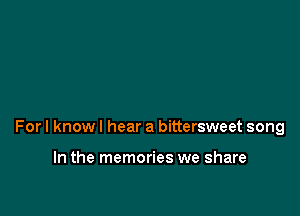 For I know I hear a bittersweet song

In the memories we share