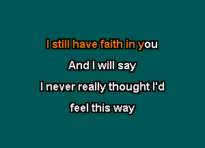 I still have faith in you

And lwill say

I never really thought I'd

feel this way