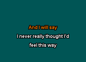 And lwill say

I never really thought I'd

feel this way