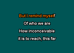 Butl remind myself

Ofwho we are
How inconceivable

it is to reach, this far