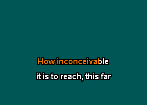 How inconceivable

it is to reach, this far