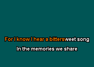 For I know I hear a bittersweet song

In the memories we share