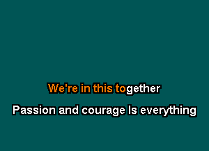 We're in this together

Passion and courage Is everything