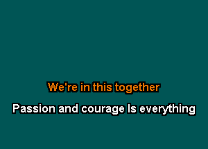 We're in this together

Passion and courage Is everything