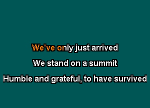 We've onlyjust arrived

We stand on a summit

Humble and grateful, to have survived