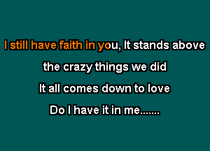 I still have faith in you, It stands above

the crazy things we did

It all comes down to love

Do I have it in me .......