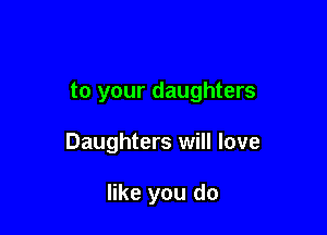 to your daughters

Daughters will love

like you do