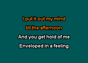 I put it out my mind
till the afternoon

And you get hold of me

Enveloped in a feeling