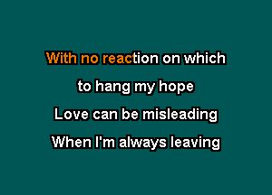 With no reaction on which
to hang my hope

Love can be misleading

When I'm always leaving