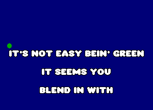 IT'S NOT EASY BEIN' GREEN
IT SEEMS YOU

BLEND IN WI?