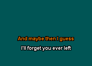 And maybe then I guess

I'll forget you ever left