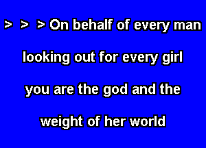z- ta t) On behalf of every man

looking out for every girl

you are the god and the

weight of her world