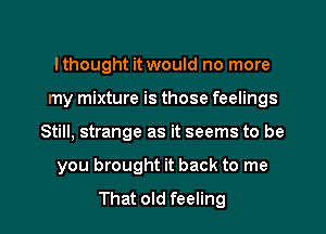 Ithought it would no more
my mixture is those feelings

Still, strange as it seems to be

you brought it back to me

That old feeling I