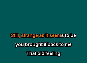 Still, strange as it seems to be

you brought it back to me
That old feeling
