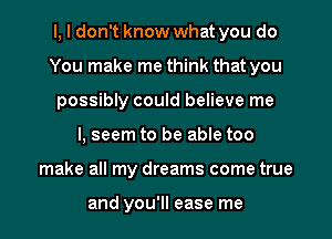 l, I don't know what you do
You make me think that you
possibly could believe me
I, seem to be able too
make all my dreams come true

and you'll ease me