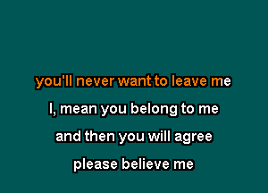 you'll never want to leave me

I, mean you belong to me

and then you will agree

please believe me