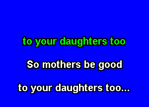 to your daughters too

30 mothers be good

to your daughters too...