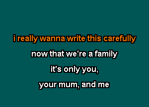i really wanna write this carefully

now that we're a family
it's only you,

your mum, and me