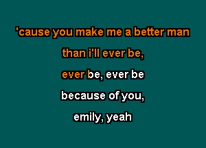 'cause you make me a better man
than i'll ever be,

ever be, ever be

because ofyou,

emily, yeah