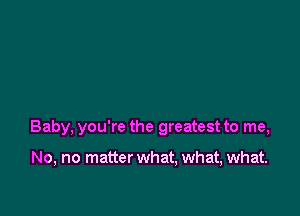 Baby, you're the greatest to me,

No, no matter what, what, what.