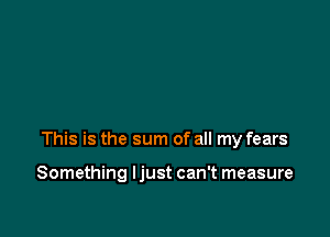 stric tonnes of pressure

This is the sum of all my fears

Something ljust can't measure