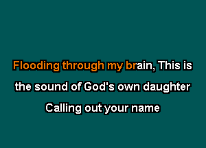 Flooding through my brain, This is

the sound of God's own daughter

Calling out your name