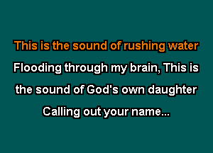 This is the sound of rushing water
Flooding through my brain, This is
the sound of God's own daughter

Calling out your name...