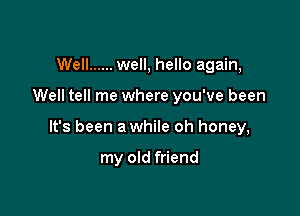 Well ...... well, hello again,

Well tell me where you've been

It's been a while oh honey,

my old friend