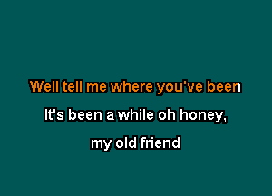 Well tell me where you've been

It's been a while oh honey,

my old friend