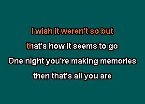 I wish it weren't so but

that's how it seems to go

One night you're making memories

then that's all you are