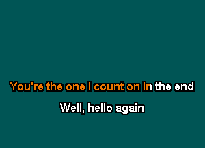 You're the one I count on in the end

Well. hello again