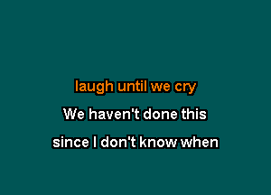 laugh until we cry

We haven't done this

since I don't know when