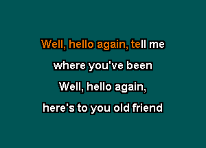 Well, hello again, tell me

where you've been

Well, hello again,

here's to you old friend