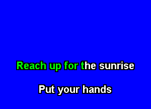 Reach up for the sunrise

Put your hands