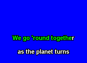 We go 'round together

as the planet turns
