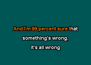 And I'm 99 percent sure that

something's wrong,

it's all wrong