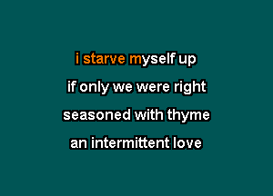 i starve myself up

if only we were right

seasoned with thyme

an intermittent love