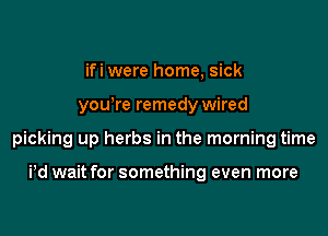ifi were home, sick

yowre remedy wired

picking up herbs in the morning time

Pd wait for something even more