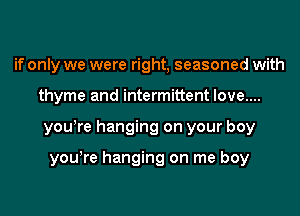 if only we were right, seasoned with
thyme and intermittent love....
yowre hanging on your boy

yowre hanging on me boy