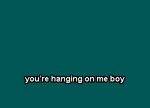 you're hanging on me boy
