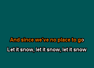 And since we've no place to go

Let it snow, let it snow, let it snow