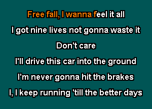 Free fall, I wanna feel it all
I got nine lives not gonna waste it
Don't care
I'll drive this car into the ground
I'm never gonna hit the brakes

l, I keep running 'till the better days