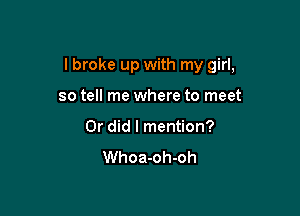 I broke up with my girl,

so tell me where to meet
Or did I mention?
Whoa-oh-oh