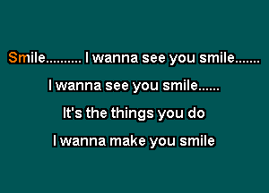 Smile .......... I wanna see you smile .......
Iwanna see you smile ......

It's the things you do

I wanna make you smile