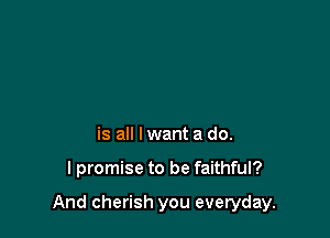 is all lwant a do.

lpromise to be faithful?

And cherish you everyday.
