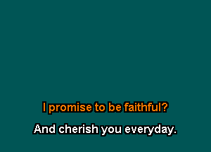 lpromise to be faithful?

And cherish you everyday.